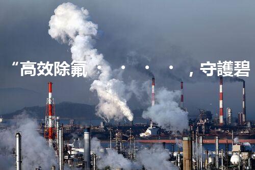 “高效除氟，守護碧水藍天——廢水中氟離子處理新篇章”